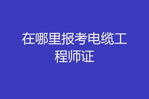 在哪里报考电缆工程师证