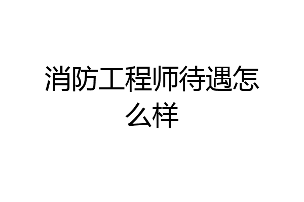 消防工程师待遇怎么样