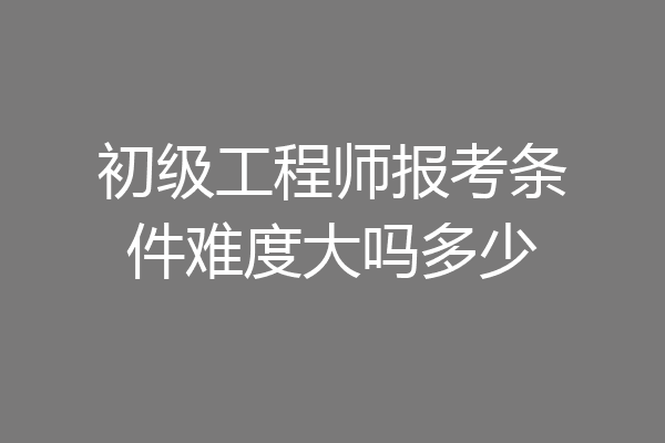 初级工程师报考条件难度大吗多少