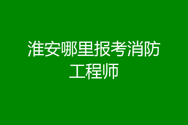 淮安哪里报考消防工程师