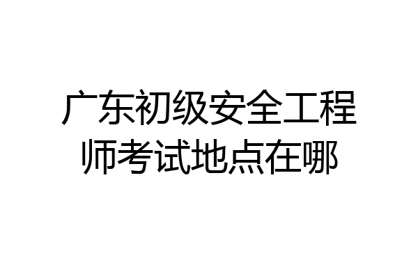 广东初级安全工程师考试地点在哪