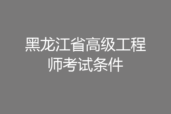 黑龙江省高级工程师考试条件