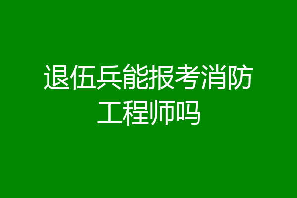 退伍兵能报考消防工程师吗