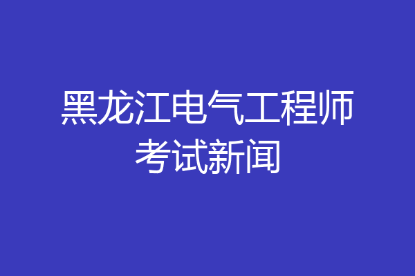 黑龙江电气工程师考试新闻