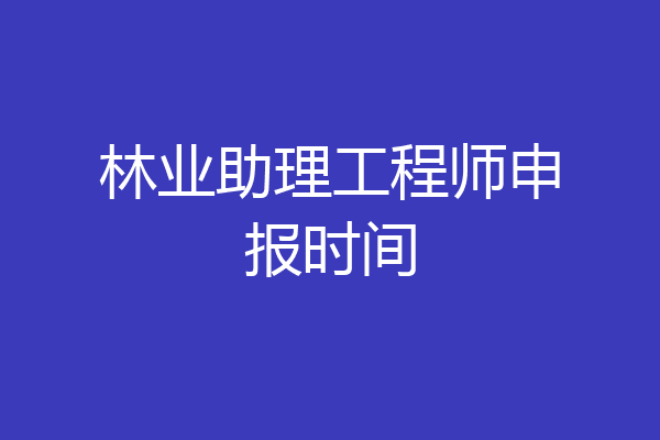 林业助理工程师申报时间