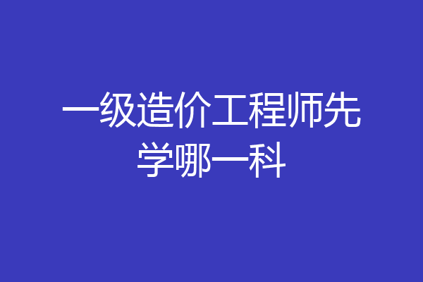一级造价工程师先学哪一科