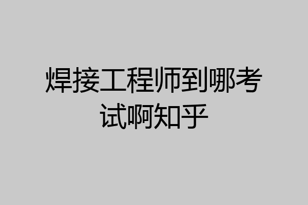 焊接工程师到哪考试啊知乎