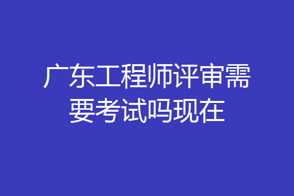 广东工程师评审需要考试吗现在