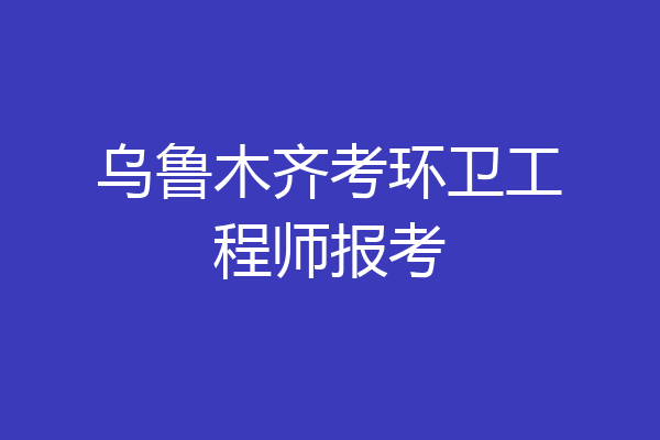 乌鲁木齐考环卫工程师报考