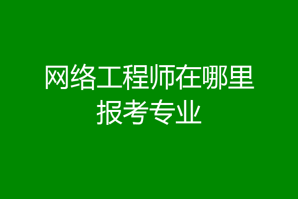 网络工程师在哪里报考专业