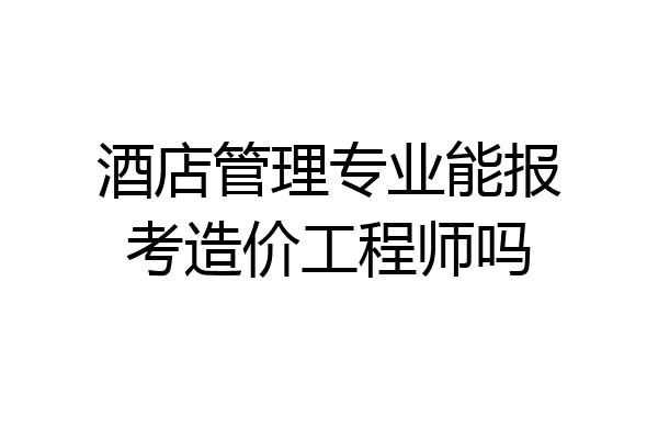 酒店管理专业能报考造价工程师吗