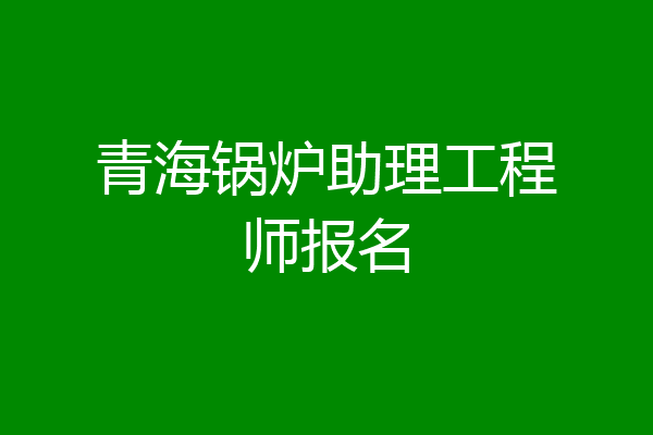青海锅炉助理工程师报名