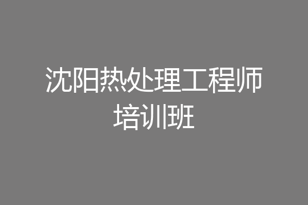 沈阳热处理工程师培训班