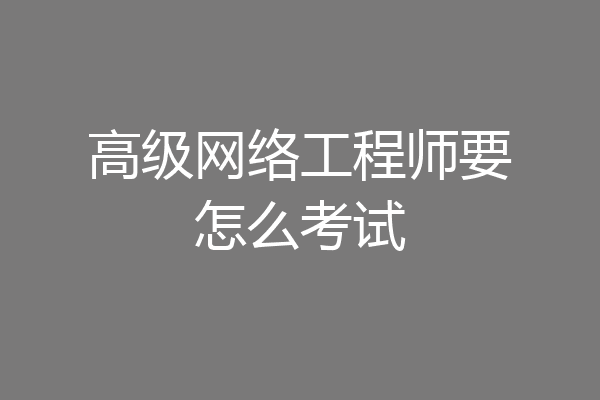高级网络工程师要怎么考试
