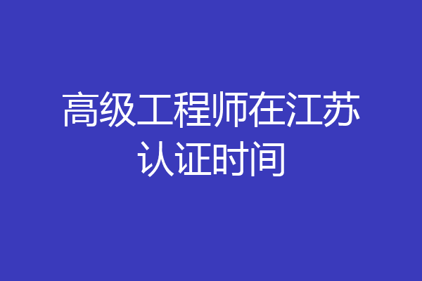 高级工程师在江苏认证时间