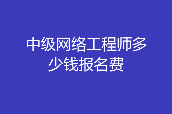 中级网络工程师多少钱报名费