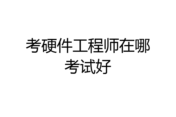 考硬件工程师在哪考试好
