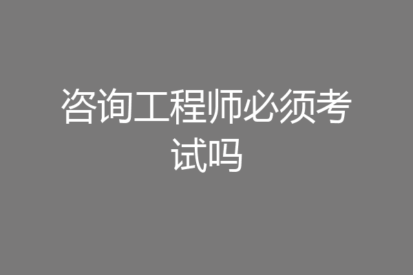咨询工程师必须考试吗