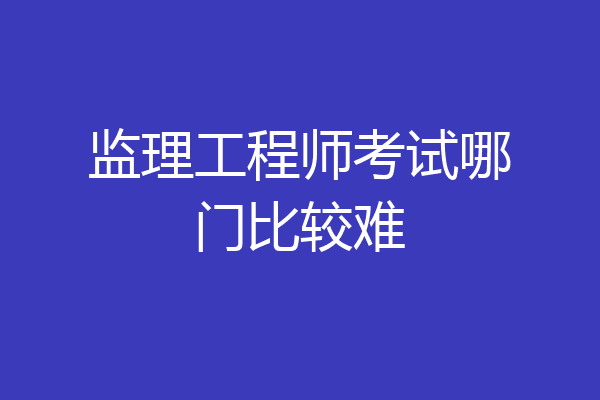 监理工程师考试哪门比较难