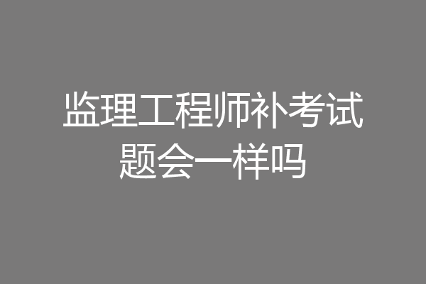 监理工程师补考试题会一样吗