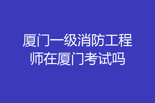 厦门一级消防工程师在厦门考试吗