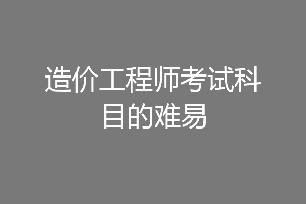 造价工程师考试科目的难易