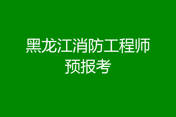 黑龙江消防工程师预报考