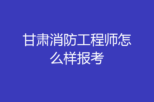 甘肃消防工程师怎么样报考