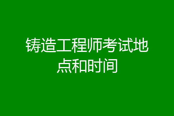 铸造工程师考试地点和时间