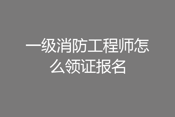 一级消防工程师怎么领证报名