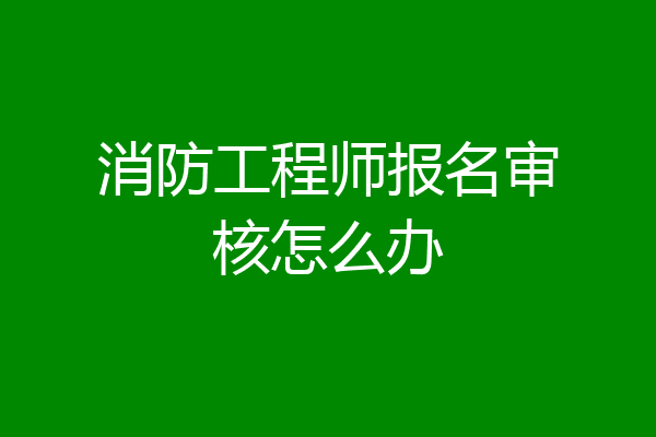 消防工程师报名审核怎么办