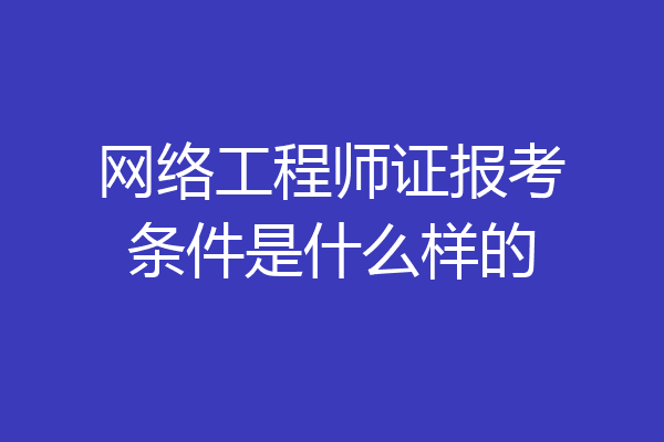 网络工程师证报考条件是什么样的