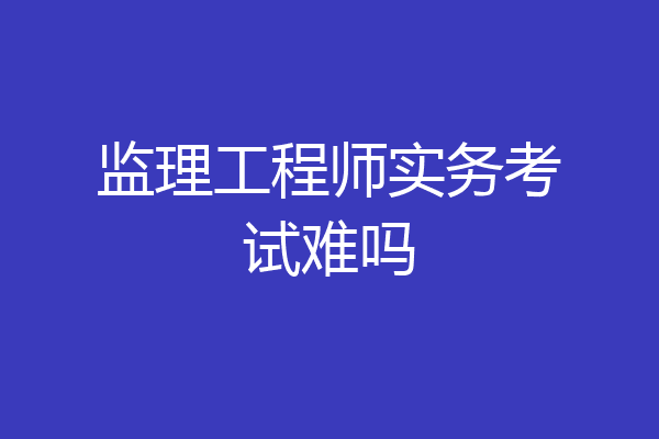 监理工程师实务考试难吗