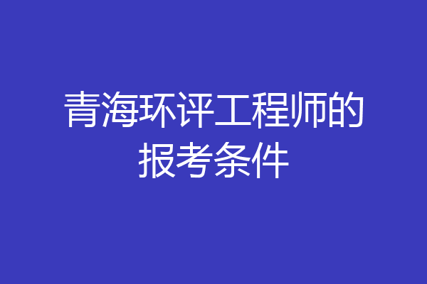 青海环评工程师的报考条件