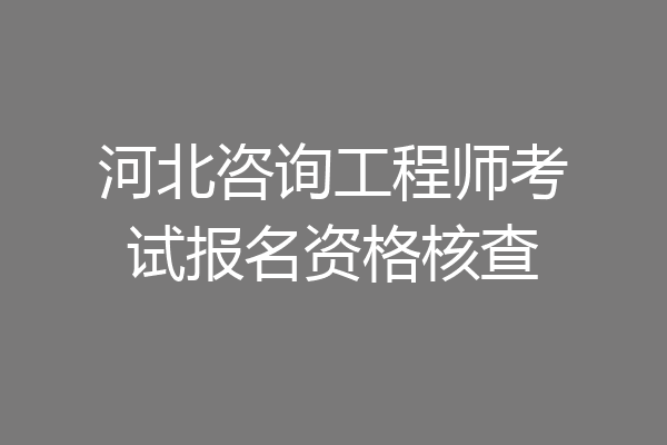 河北咨询工程师考试报名资格核查