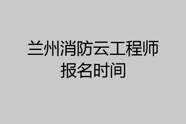 兰州消防云工程师报名时间
