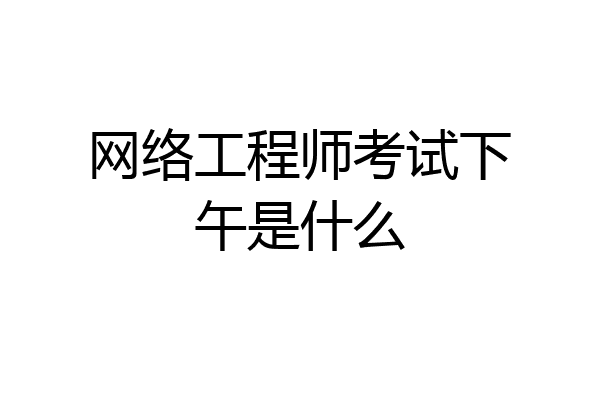 网络工程师考试下午是什么