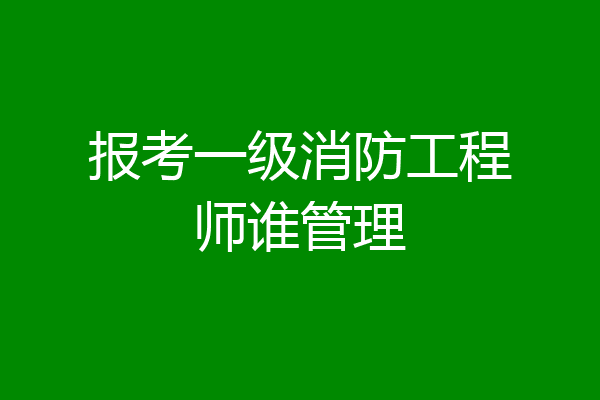 报考一级消防工程师谁管理