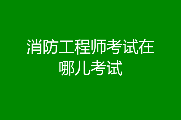 消防工程师考试在哪儿考试