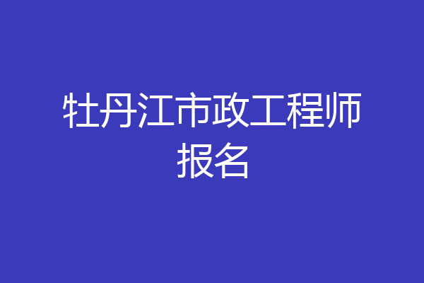 牡丹江市政工程师报名