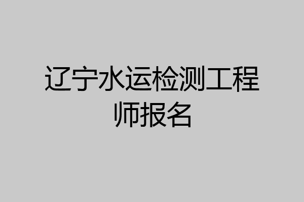辽宁水运检测工程师报名