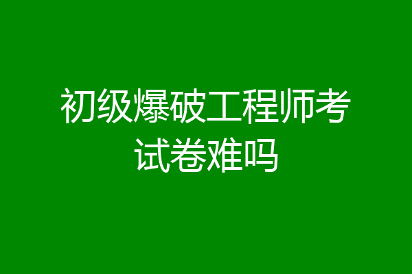 初级爆破工程师考试卷难吗
