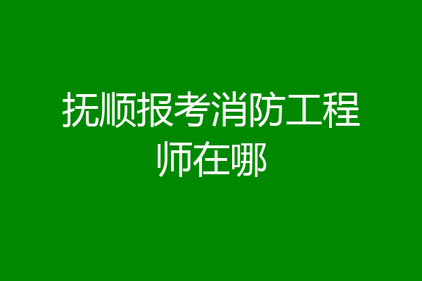 抚顺报考消防工程师在哪