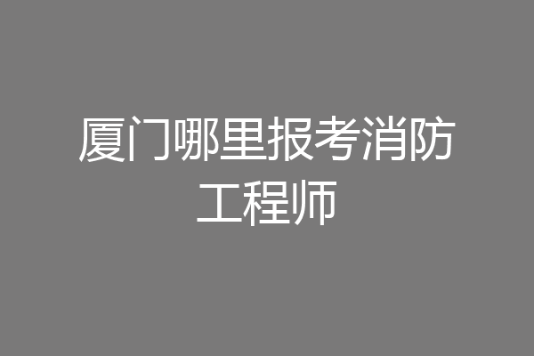 厦门哪里报考消防工程师