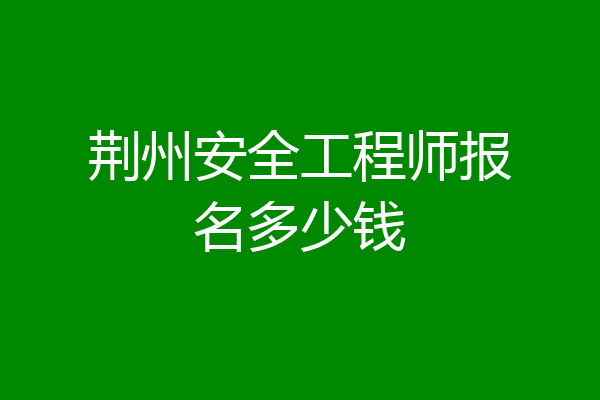 荆州安全工程师报名多少钱