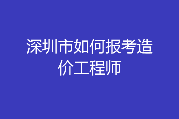 深圳市如何报考造价工程师