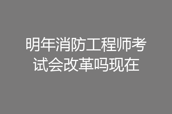 明年消防工程师考试会改革吗现在