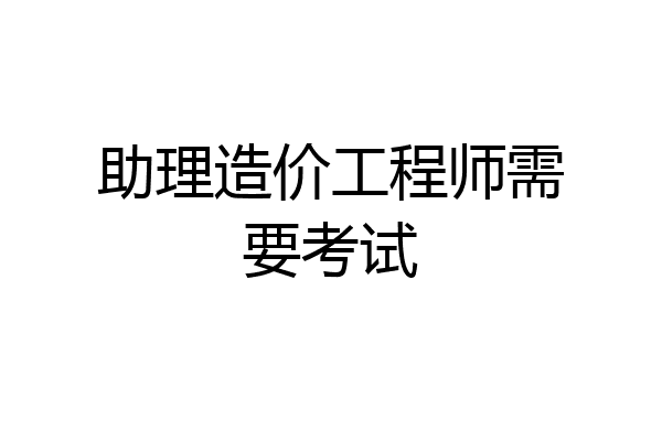 助理造价工程师需要考试