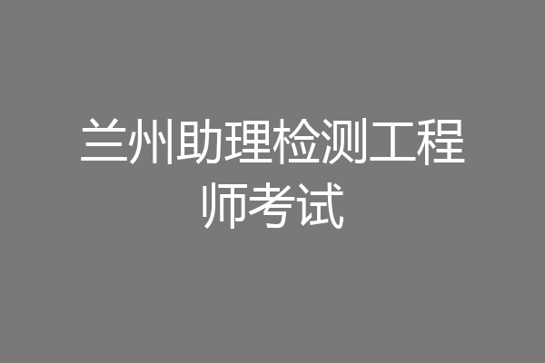 兰州助理检测工程师考试