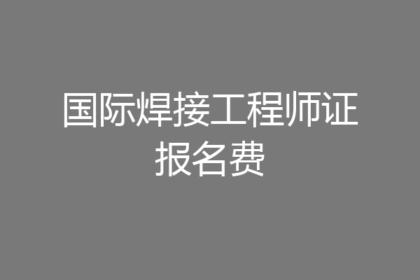国际焊接工程师证报名费